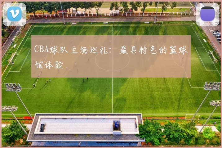 CBA球队主场巡礼:最具特色的篮球馆体验