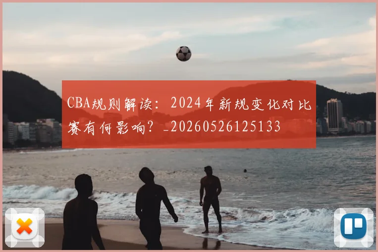CBA规则解读:2024年新规变化对比赛有何影响?_20260526125133