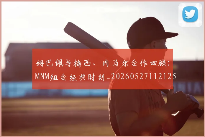 姆巴佩与梅西、内马尔合作回顾:MNM组合经典时刻_20260527112125_20260609161923