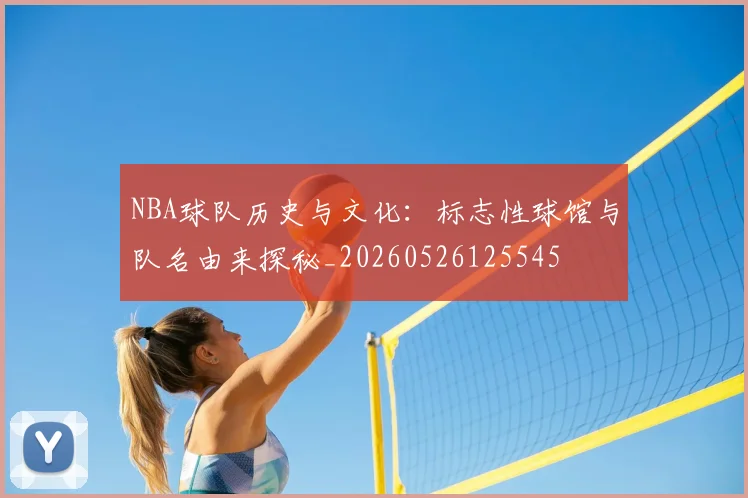 NBA球队历史与文化：标志性球馆与队名由来探秘_20260526125545