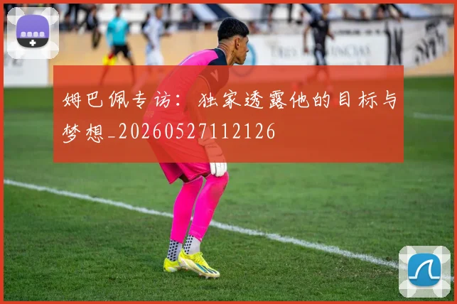 姆巴佩专访：独家透露他的目标与梦想_20260527112126